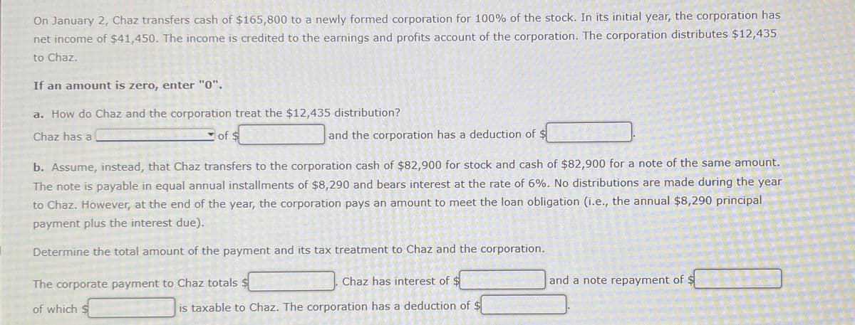 On January 2, Chaz transfers cash of $165,800 to a newly formed corporation for 100% of the stock. In its initial year, the corporation has
net income of $41,450. The income is credited to the earnings and profits account of the corporation. The corporation distributes $12,435
to Chaz.
If an amount is zero, enter "0".
a. How do Chaz and the corporation treat the $12,435 distribution?
Chaz has a
of $
and the corporation has a deduction of $
b. Assume, instead, that Chaz transfers to the corporation cash of $82,900 for stock and cash of $82,900 for a note of the same amount.
The note is payable in equal annual installments of $8,290 and bears interest at the rate of 6%. No distributions are made during the year
to Chaz. However, at the end of the year, the corporation pays an amount to meet the loan obligation (i.e., the annual $8,290 principal
payment plus the interest due).
Determine the total amount of the payment and its tax treatment to Chaz and the corporation.
The corporate payment to Chaz totals $
of which $
Chaz has interest of $
and a note repayment of $
is taxable to Chaz. The corporation has a deduction of $