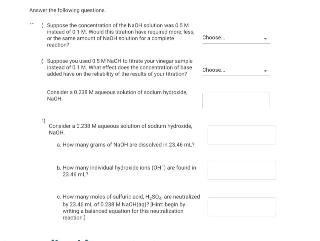 Answer the following questions.
) Suppose the concentration of the NaOH solution was 0.5 M
instead of 0.1 M. Would this titration have required more, less,
or the same amount of NaOH solution for a complete
reaction?
Choose...
:) Suppose you used 0.5 M NaOH to titrate your vinegar sample
instead of 0.1 M. What effect does the concentration of base
added have on the reliability of the results of your titration?
Choose...
Consider a 0.238 M aqueous solution of sodium hydroxide,
NaOH.
;)
Consider a 0.238 M aqueous solution of sodium hydroxide,
NaOH.
a. How many grams of NaOH are dissolved in 23.46 mL?
b. How many individual hydroxide ions (OH") are found in
23.46 mL?
c. How many moles of sulfuric acid, H2SO4, are neutralized
by 23.46 mL of 0.238 M NaOH(aq)? [Hint: begin by
writing a balanced equation for this neutralization
reaction.]
