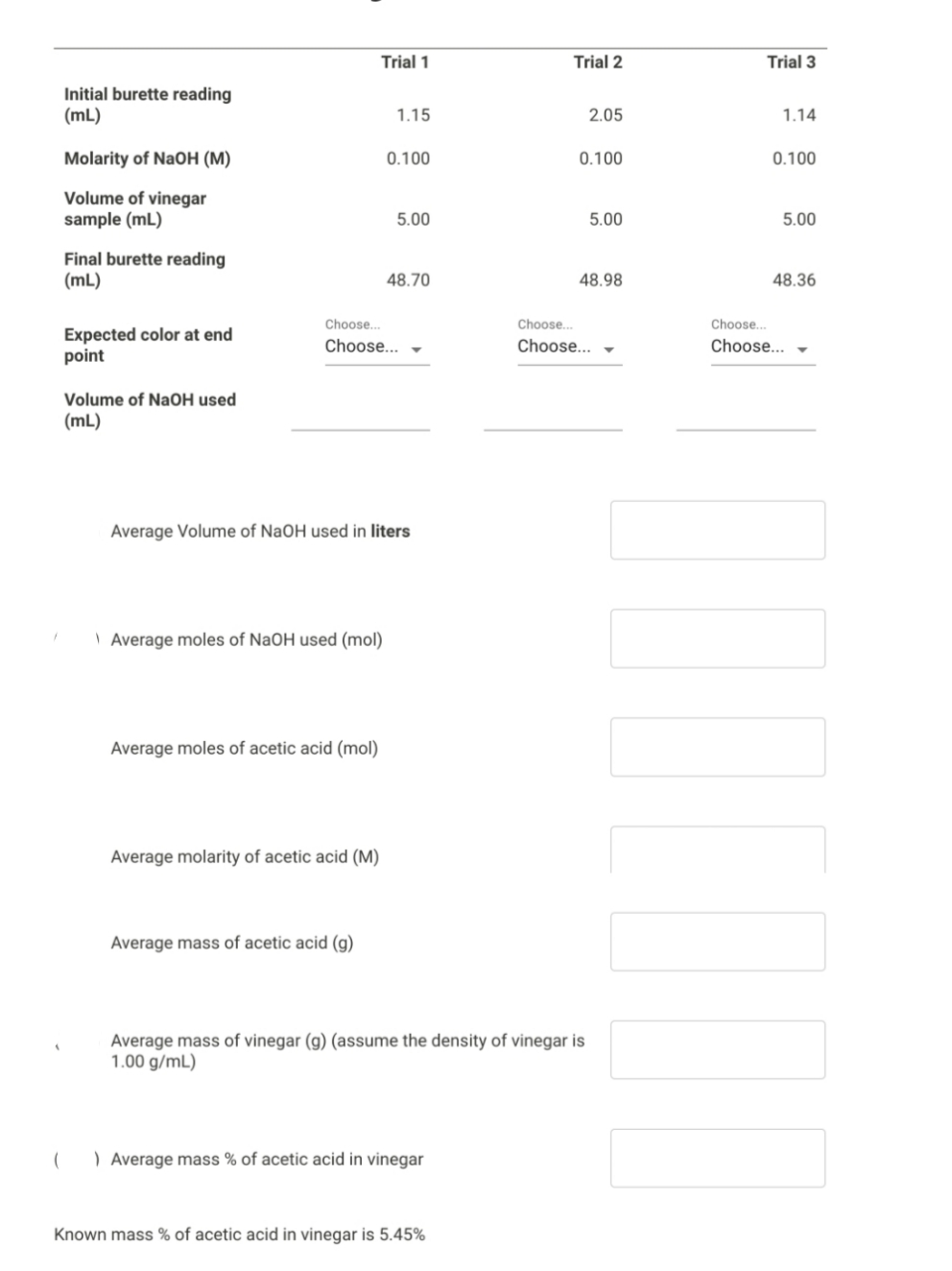 Trial 1
Trial 2
Trial 3
Initial burette reading
(mL)
1.15
2.05
1.14
Molarity of NaOH (M)
0.100
0.100
0.100
Volume of vinegar
sample (mL)
5.00
5.00
5.00
Final burette reading
(mL)
48.70
48.98
48.36
Choose.
Choose.
Choose..
Expected color at end
point
Choose... -
Choose...
Choose...
Volume of NaOH used
(mL)
Average Volume of NaOH used in liters
| Average moles of NaOH used (mol)
Average moles of acetic acid (mol)
Average molarity of acetic acid (M)
Average mass of acetic acid (g)
Average mass of vinegar (g) (assume the density of vinegar is
1.00 g/mL)
) Average mass % of acetic acid in vinegar
Known mass % of acetic acid in vinegar is 5.45%
