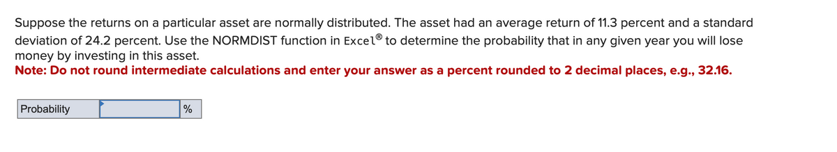 Suppose the returns on a particular asset are normally distributed. The asset had an average return of 11.3 percent and a standard
deviation of 24.2 percent. Use the NORMDIST function in Excel® to determine the probability that in any given year you will lose
money by investing in this asset.
Note: Do not round intermediate calculations and enter your answer as a percent rounded to 2 decimal places, e.g., 32.16.
Probability
%