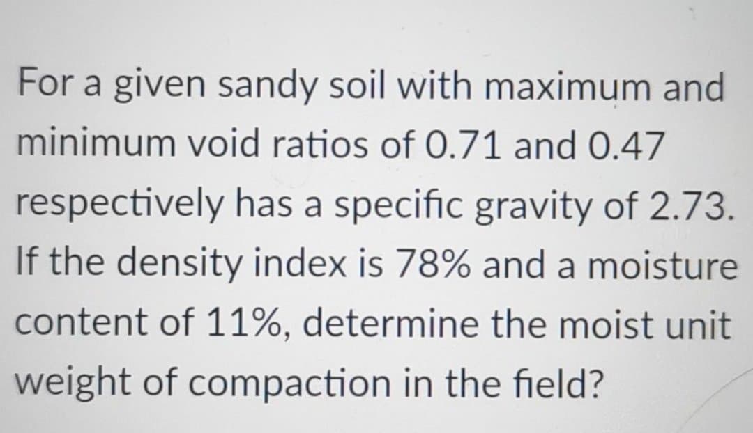 For a given sandy soil with maximum and
minimum void ratios of 0.71 and 0.47
respectively has a specific gravity of 2.73.
If the density index is 78% and a moisture
content of 11%, determine the moist unit
weight of compaction in the field?
