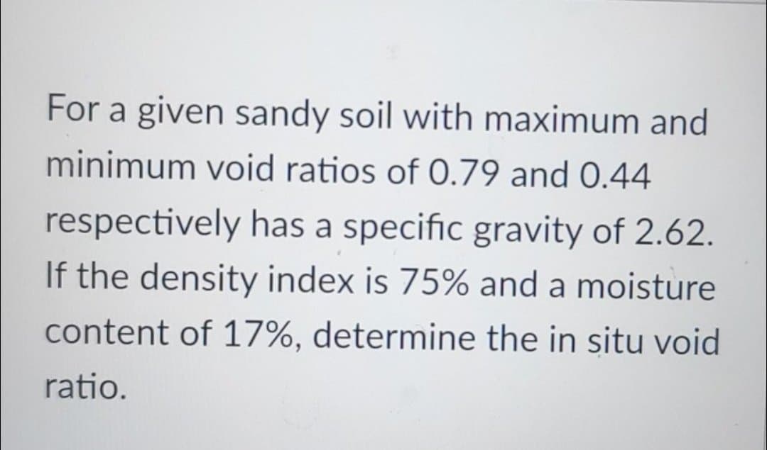 For a given sandy soil with maximum and
minimum void ratios of 0.79 and 0.44
respectively has a specific gravity of 2.62.
If the density index is 75% and a moisture
content of 17%, determine the in situ void
ratio.
