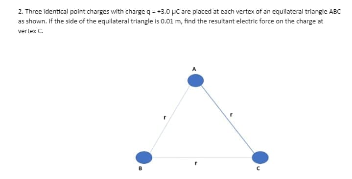 2. Three identical point charges with charge q = +3.0 µC are placed at each vertex of an equilateral triangle ABC
as shown. If the side of the equilateral triangle is 0.01 m, find the resultant electrie force on the charge at
vertex C.
