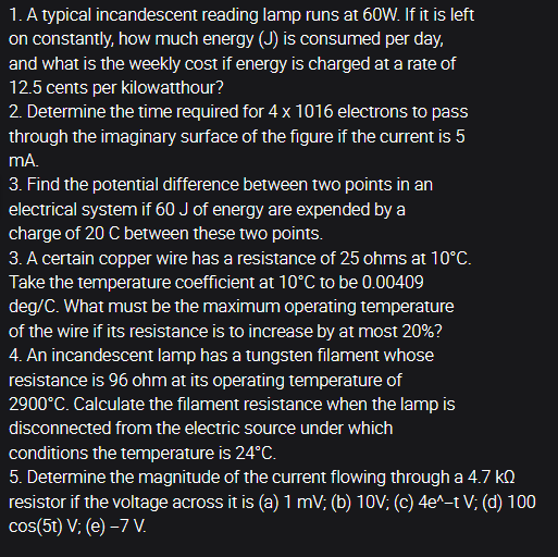 1. A typical incandescent reading lamp runs at 60W. If it is left
on constantly, how much energy (J) is consumed per day,
and what is the weekly cost if energy is charged at a rate of
12.5 cents per kilowatthour?
2. Determine the time required for 4 x 1016 electrons to pass
through the imaginary surface of the figure if the current is 5
mA.
3. Find the potential difference between two points in an
electrical system if 60 J of energy are expended by a
charge of 20 C between these two points.
3. A certain copper wire has a resistance of 25 ohms at 10°C.
Take the temperature coefficient at 10°C to be 0.00409
deg/C. What must be the maximum operating temperature
of the wire if its resistance is to increase by at most 20%?
4. An incandescent lamp has a tungsten filament whose
resistance is 96 ohm at its operating temperature of
2900°C. Calculate the filament resistance when the lamp is
disconnected from the electric source under which
conditions the temperature is 24°C.
5. Determine the magnitude of the current flowing through a 4.7 kn
resistor if the voltage across it is (a) 1 mV; (b) 10V; (c) 4e^-t V; (d) 100
cos(5t) V; (e) –7 V.
