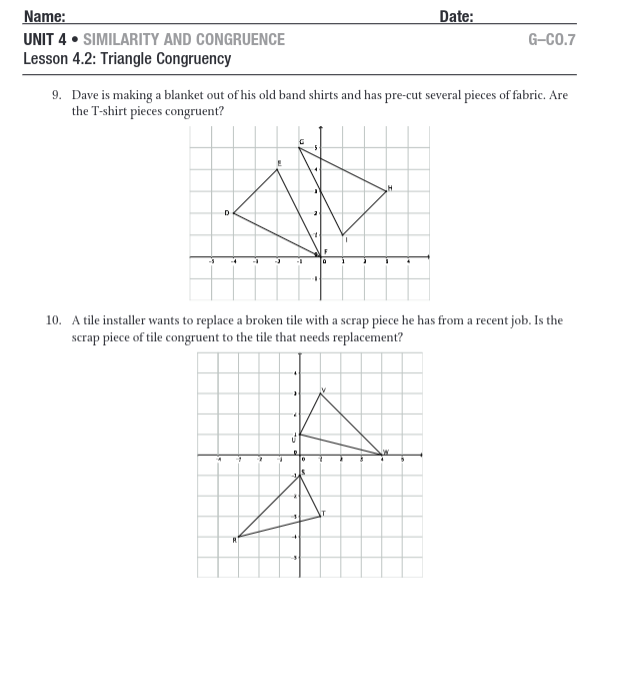 Name:
UNIT 4. SIMILARITY AND CONGRUENCE
Lesson 4.2: Triangle Congruency
9. Dave is making a blanket out of his old band shirts and has pre-cut several pieces of fabric. Are
the T-shirt pieces congruent?
D
A
a
E
7
4
C
-
U
10. A tile installer wants to replace a broken tile with a scrap piece he has from a recent job. Is the
scrap piece of tile congruent to the tile that needs replacement?
F
0
Date:
0
G-CO.7