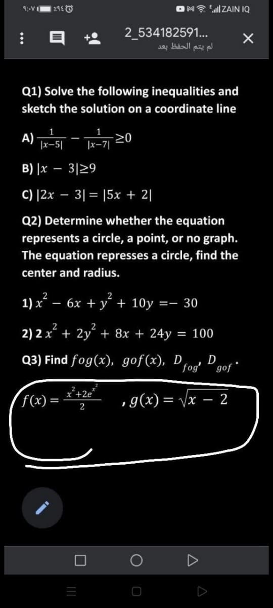 OM? 'll ZAIN IQ
9:-VI
2 534182591...
Q1) Solve the following inequalities and
sketch the solution on a coordinate line
A)
|x-5|
1
20
|x-7|
B) |x – 3|29
C) |2x – 3|= |5x + 2|
Q2) Determine whether the equation
represents a circle, a point, or no graph.
The equation represses a circle, find the
center and radius.
1) x – 6x + y + 10y =
2
2
2
2) 2 x + 2y + 8x + 24y
= 100
Q3) Find fog(x), gof(x), D
fog'
D
gof
x+2e
f(x) =
,g(x) = vx – 2
2
