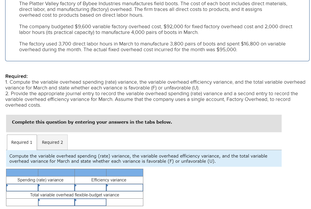 The Platter Valley factory of Bybee Industries manufactures field boots. The cost of each boot includes direct materials,
direct labor, and manufacturing (factory) overhead. The firm traces all direct costs to products, and it assigns
overhead cost to products based on direct labor hours.
The company budgeted $9,600 variable factory overhead cost, $92,000 for fixed factory overhead cost and 2,000 direct
labor hours (its practical capacity) to manufacture 4,000 pairs of boots in March.
The factory used 3,700 direct labor hours in March to manufacture 3,800 pairs of boots and spent $16,800 on variable
overhead during the month. The actual fixed overhead cost incurred for the month was $95,000.
Required:
1. Compute the variable overhead spending (rate) variance, the variable overhead efficiency variance, and the total variable overhead
variance for March and state whether each variance is favorable (F) or unfavorable (U).
2. Provide the appropriate journal entry to record the variable overhead spending (rate) variance and a second entry to record the
variable overhead efficiency variance for March. Assume that the company uses a single account, Factory Overhead, to record
overhead costs.
Complete this question by entering your answers in the tabs below.
Required 1 Required 2
Compute the variable overhead spending (rate) variance, the variable overhead efficiency variance, and the total variable
overhead variance for March and state whether each variance is favorable (F) or unfavorable (U).
Spending (rate) variance
Efficiency variance
Total variable overhead flexible-budget variance