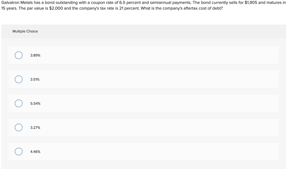 Galvatron Metals has a bond outstanding with a coupon rate of 6.5 percent and semiannual payments. The bond currently sells for $1,905 and matures in
15 years. The par value is $2,000 and the company's tax rate is 21 percent. What is the company's aftertax cost of debt?
Multiple Choice
3.89%
3.51%
5.54%
3.27%
4.46%