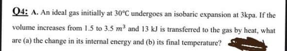 Q4: A. An ideal gas initially at 30°C undergoes an isobaric expansion at 3kpa. If the
volume increases from 1.5 to 3.5 m³ and 13 kJ is transferred to the gas by heat, what
are (a) the change in its internal energy and (b) its final temperature?
аге
