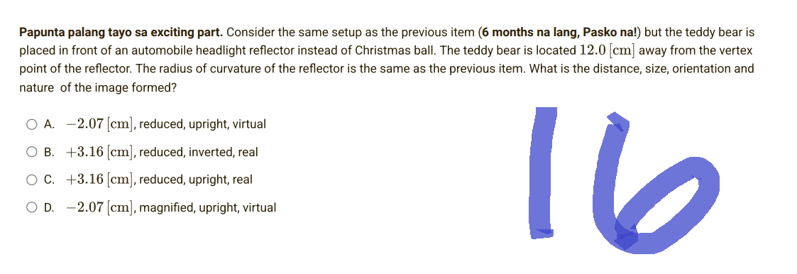 Papunta palang tayo sa exciting part. Consider the same setup as the previous item (6 months na lang, Pasko na!) but the teddy bear is
placed in front of an automobile headlight reflector instead of Christmas ball. The teddy bear is located 12.0 [cm] away from the vertex
point of the reflector. The radius of curvature of the reflector is the same as the previous item. What is the distance, size, orientation and
nature of the image formed?
O A. -2.07 [cm], reduced, upright, virtual
OB. +3.16 [cm], reduced, inverted, real
OC. +3.16 [cm], reduced, upright, real
OD. 2.07 [cm], magnified, upright, virtual
16