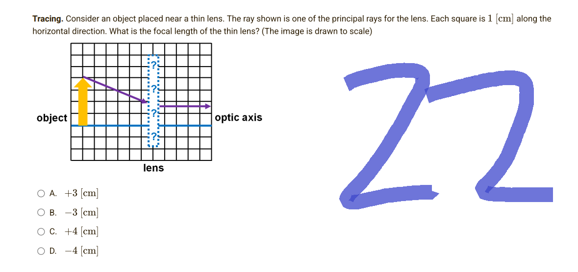 Tracing. Consider an object placed near a thin lens. The ray shown is one of the principal rays for the lens. Each square is 1 [cm] along the
horizontal direction. What is the focal length of the thin lens? (The image is drawn to scale)
object
optic axis
22
lens
O A. +3 [cm]
OB. -3 [cm]
O C. +4 [cm]
OD. -4 [cm]