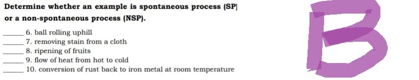 Determine whether an example is spontaneous process (SP)
or a non-spontaneous process (NSP).
6. ball rolling uphill
7. removing stain from a cloth
8. ripening of fruits
9. flow of heat from hot to cold
10. conversion of rust back to iron metal at room temperature
B