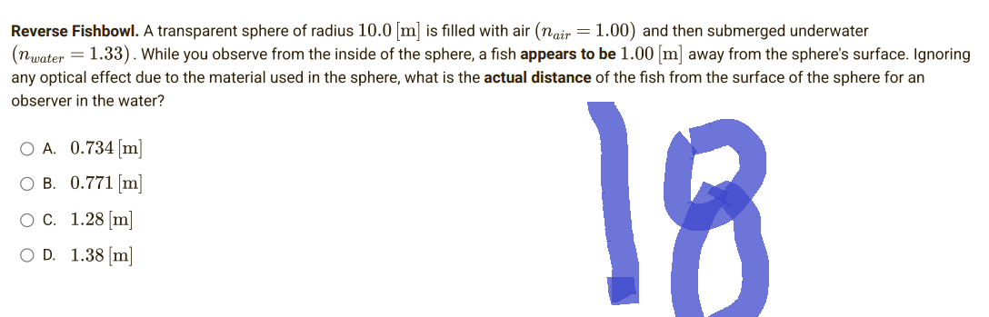 Reverse Fishbowl. A transparent sphere of radius 10.0 [m] is filled with air (nair = 1.00) and then submerged underwater
(nwater = 1.33). While you observe from the inside of the sphere, a fish appears to be 1.00 [m] away from the sphere's surface. Ignoring
any optical effect due to the material used in the sphere, what is the actual distance of the fish from the surface of the sphere for an
observer in the water?
O A. 0.734 [m]
O B. 0.771 [m]
18
O C.
1.28 [m]
OD. 1.38 [m]