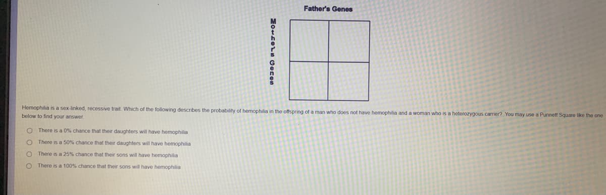 Father's Genes
Hemophilia is a sex-linked, recessive trait. Which of the following describes the probability of hemophilia in the offspring of a man who does not have hemophilia and a woman who is a heterozygous carrier? You may use a Punnett Square like the one
below to find your answer
There is a 0% chance that their daughters will have hemophilia
O There is a 50% chance that their daughters will have hemophilia
There is a 25% chance that their sons will have hemophilia
There is a 100% chance that their sons will have hemophilia
O o o
