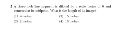 2 A three-inch line segment is dilated by a scale factor of 6 and
centered at its midpoint. What is the length of its image?
(1) 9 inches
(3) 15 inches
(2) 2 inches
(4) 18 inches
