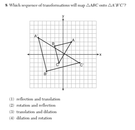 8 Which sequence of transformations will map AABC onto AA'B'C'?
A
A
C
B
(1) reflection and translation
(2) rotation and reflection
(3) translation and dilation
(4) dilation and rotation
