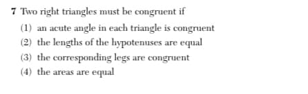 7 Two right triangles must be congruent if
(1) an acute angle in each triangle is congruent
(2) the lengths of the hypotenuses are equal
(3) the corresponding legs are congruent
(4) the areas are equal
