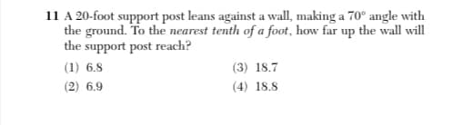 11 A 20-foot support post leans against a wall, making a 70° angle with
the ground. To the nearest tenth of a foot, how far up the wall will
the support post reach?
(1) 6.8
(3) 18.7
(2) 6.9
(4) 18.8
