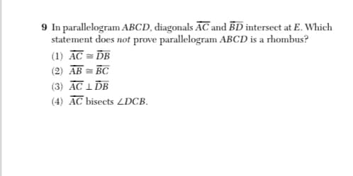 9 In parallelogram ABCD, diagonals ĀC and BD intersect at E. Which
statement does not prove parallelogram ABCD is a rhombus?
(1) ĀC = DB
(2) ĀB = BC
(3) AC 1 ĎB
(4) ĀC bisects LDCB.
