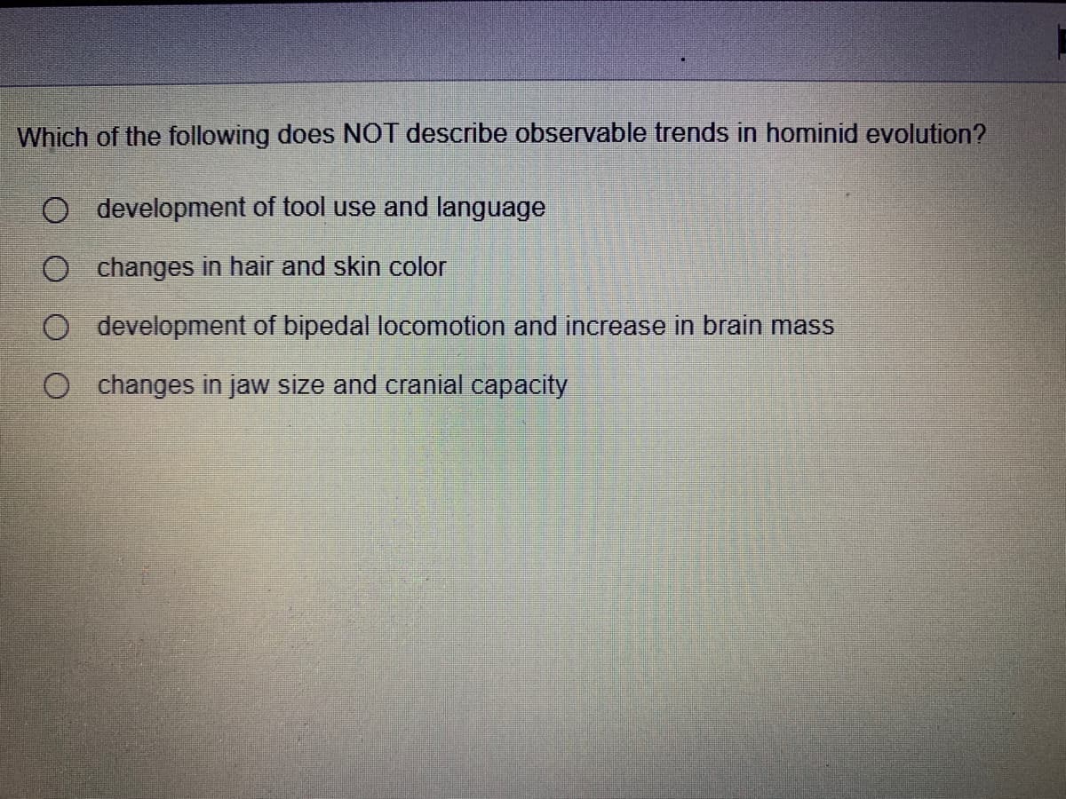 Which of the following does NOT describe observable trends in hominid evolution?
O development of tool use and language
O changes in hair and skin color
O development of bipedal locomotion and increase in brain mass
O changes in jaw size and cranial capacity
