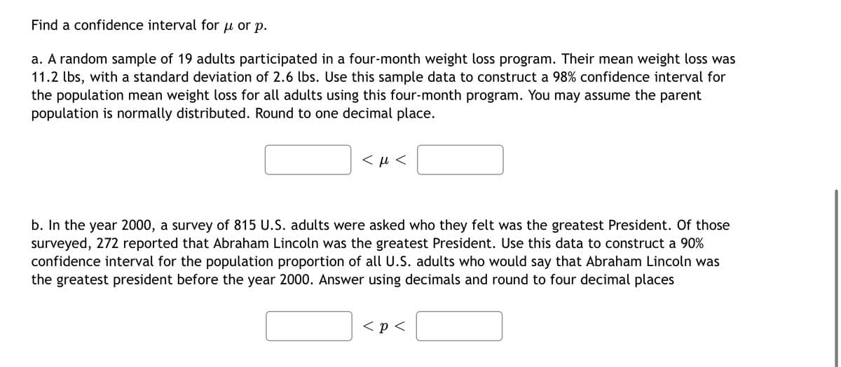 Find a confidence interval for u or p.
a. A random sample of 19 adults participated in a four-month weight loss program. Their mean weight loss was
11.2 lbs, with a standard deviation of 2.6 lbs. Use this sample data to construct a 98% confidence interval for
the population mean weight loss for all adults using this four-month program. You may assume the parent
population is normally distributed. Round to one decimal place.
<μ<
b. In the year 2000, a survey of 815 U.S. adults were asked who they felt was the greatest President. Of those
surveyed, 272 reported that Abraham Lincoln was the greatest President. Use this data to construct a 90%
confidence interval for the population proportion of all U.S. adults who would say that Abraham Lincoln was
the greatest president before the year 2000. Answer using decimals and round to four decimal places
< p <