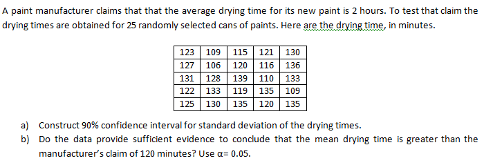 A paint manufacturer claims that that the average drying time for its new paint is 2 hours. To test that claim the
drying times are obtained for 25 randomly selected cans of paints. Here are the drving time, in minutes.
123 109
115
121
130
127
106
120
116
136
131
128
139
110
133
122
133
119
135
109
125
130 135 120 135
a) Construct 90% confidence interval for standard deviation of the drying times.
b) Do the data provide sufficient evidence to conclude that the mean drying time is greater than the
manufacturer's claim of 120 minutes? Use a= 0.05.
