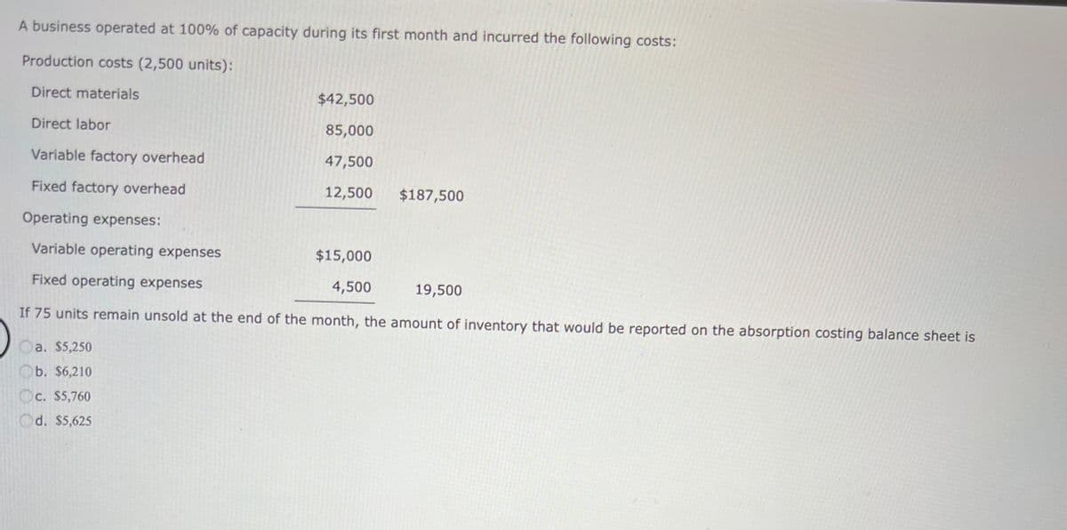 A business operated at 100% of capacity during its first month and incurred the following costs:
Production costs (2,500 units):
Direct materials
Direct labor
Variable factory overhead
Fixed factory overhead
Operating expenses:
Variable operating expenses
Fixed operating expenses
If 75 units remain unsold at the end of the month, the amount of inventory that would be reported on the absorption costing balance sheet is
Oa. $5,250
Ob. $6,210
c. $5,760
Od. $5,625
$42,500
85,000
47,500
12,500 $187,500
$15,000
4,500
19,500