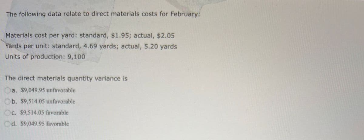 The following data relate to direct materials costs for February:
Materials cost per yard: standard, $1.95; actual, $2.05
Yards per unit: standard, 4.69 yards; actual, 5.20 yards
Units of production: 9,100
The direct materials quantity variance is
a. $9,049.95 unfavorable
Ob. $9,514.05 unfavorable
Oc. $9,514.05 favorable
d. $9,049.95 favorable