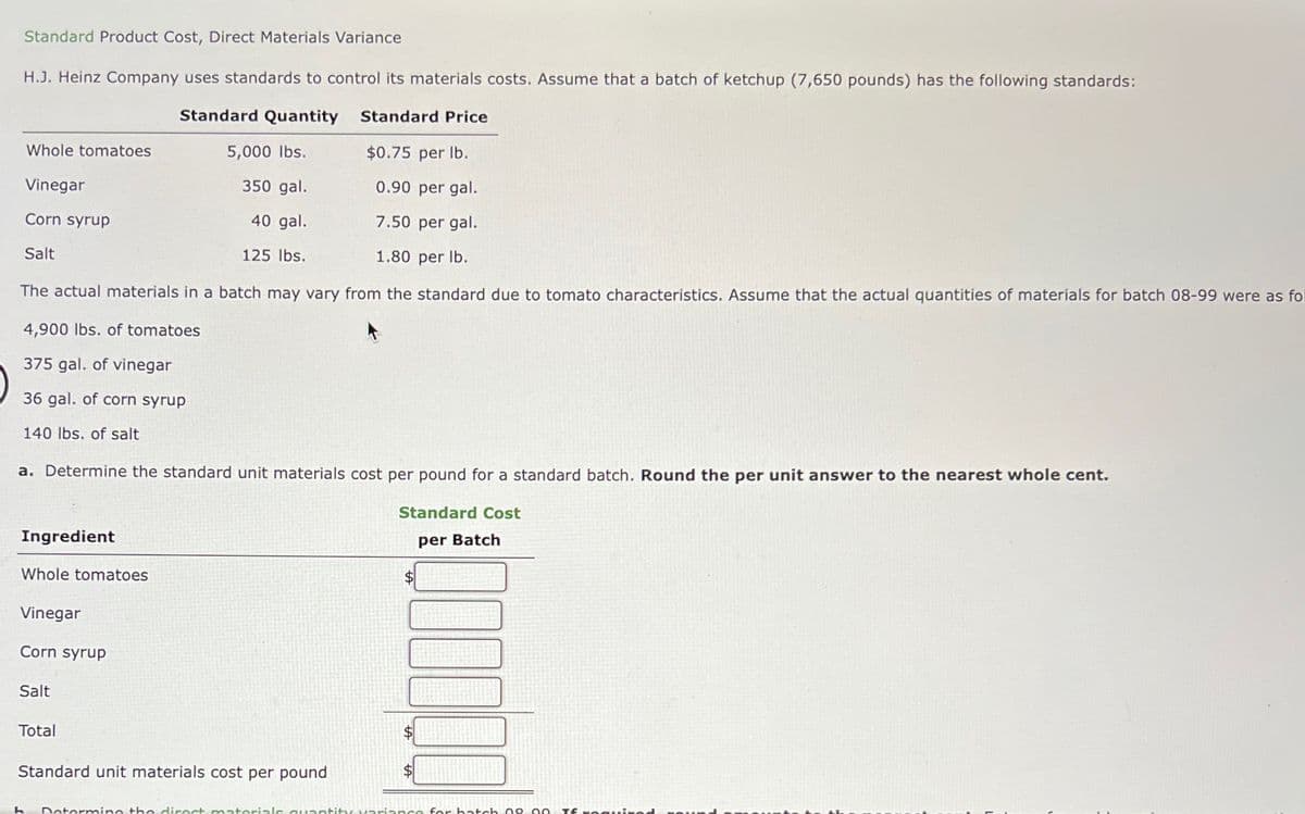 Standard Product Cost, Direct Materials Variance
H.J. Heinz Company uses standards to control its materials costs. Assume that a batch of ketchup (7,650 pounds) has the following standards:
Standard Quantity Standard Price
5,000 lbs.
$0.75 per lb.
350 gal.
0.90 per gal.
40 gal.
7.50 per gal.
125 lbs.
1.80 per lb.
The actual materials in a batch may vary from the standard due to tomato characteristics. Assume that the actual quantities of materials for batch 08-99 were as fol
4,900 lbs. of tomatoes
375 gal. of vinegar
36 gal. of corn syrup
140 lbs. of salt
Whole tomatoes
Vinegar
Corn syrup
Salt
a. Determine the standard unit materials cost per pound for a standard batch. Round the per unit answer to the nearest whole cent.
Standard Cost
per Batch
Ingredient
Whole tomatoes
Vinegar
Corn syrup
Salt
Total
Standard unit materials cost per pound
h Determine the direct mato
UITGEN
quantity variance for hatch 08-90 Tf romui