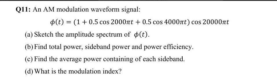 Q11: An AM modulation waveform signal:
p(t) = (1+ 0.5 cos 2000nt + 0.5 cos 4000nt) cos 20000Tt
(a) Sketch the amplitude spectrum of (t).
(b) Find total power, sideband power and power efficiency.
(c) Find the average power containing of each sideband.
(d) What is the modulation index?
