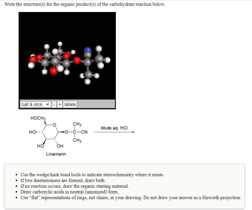 Write the structure(s) for the organic product(s) of the carbohydrate reaction below.
ball & stick v|- + labels
HOCH2
CH3
0-Ć-CN
dilute aq. HCI
HO.
ČH3
OH
Linamarin
• Use the wedge/hash bond tools to indicate stereochemistry where it exists.
• If two diastereomers are formed, draw both.
• If no reaction occurs, draw the organic starting material.
• Draw carboxylic acids in neutral (unionized) form.
• Use “flat" representations of rings, not chairs, in your drawing. Do not draw your answer as a Haworth projection.
