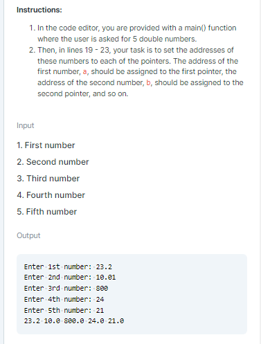 Instructions:
1. In the code editor, you are provided with a main() function
where the user is asked for 5 double numbers.
2. Then, in lines 19 - 23, your task is to set the addresses of
these numbers to each of the pointers. The address of the
first number, a, should be assigned to the first pointer, the
address of the second number, b, should be assigned to the
second pointer, and so on.
Input
1. First number
2. Second number
3. Third number
4. Fourth number
5. Fifth number
Output
Enter 1st number: 23.2
Enter 2nd number: 10.01
Enter 3rd number: 800
Enter 4th number: 24
Enter 5th number: 21
23.2 10.e 8ee.0 24.0 21.0
