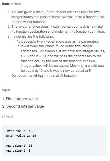 Instructions:
1. You are given a main() function that asks the user for two
integer inputs and passes these two values to a function call
of the swap() function.
2. The swap function doesn't exist yet so your task is to make
its function declaration and implement its function definition.
3. Its details are the following:
1. It accepts two integer addresses as its parameters
2. It will swap the values found in the two integer
addresses. For example, if we have two integer values,
a = 5 and b = 10, and we pass their addresses to the
function call, by the end of the function, the two
integer values will be swapped. Meaning, a would now
be equal to 10 and b would now be equal to 5.
4. Do not edit anything in the main() function.
Input
1. First integer value
2. Second integer value
Output
Enter value 1: 5
Enter value 2: 10
New value 1: 10
New value 2: 5
