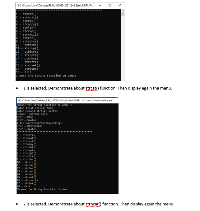 CAUsers\issai\Desktop\FLEX_SY2020-2021\2nd Sem\INPR211.
1 - strcat()
2 - strncat ()
3 - strcpy()
4 - strncpy()
5 - strlen()
6 - strcmp()
7 - strcmpi()
8 - strchr()
9 - strrchr()
10 - strstr()
11 - strdup()
12 - strlwr()
13 - strupr()
14 - strrev()
15 - strset ()
16 - strnset ()
17 - strtok()
18 - Exit
Choose the String Function to demo:
1 is selected. Demonstrate about strcat() function. Then display again the menu.
E CAUsers\issai\ Desktop\FLEX SY2020-2021\2nd SemUNPR211\C codes\StringFunctions.exe
Choose the String Function to demo: 1
Enter first string: Miko
Enter second string: Santos
Before function call:
stri - Miko
str2 - Santos
After concatenation/appending:
stri - MikoSantos
str2 - Santos
1 - strcat()
strncat ()
strcpy()
strncpy()
strlen()
- strcmp()
7- strcmpi()
strchr()
strrchr()
10
strstr()
11 - strdup(
12 - strlur()
13 - strupr()
14 - strrev()
15 - strset ()
16 - strnset()
17 - strtok()
18 - Exit
Choose the String Function to demo:
2 is selected. Demonstrate about strncat() function. Then display again the menu.
