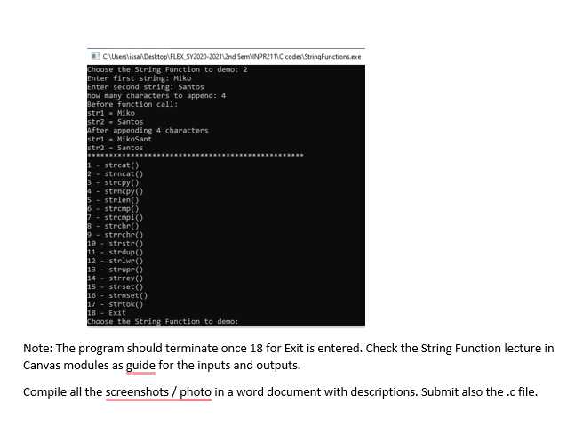 E CAUserslissaiDesktop\FLEX_SY2020-20212nd SemUNPR211VC codes\StringFunctions.exe
Choose the String Function to demo: 2
Enter first string: Miko
Enter second string: Santos
how many characters to append: 4
Before function call:
stri - Miko
str2 - Santos
After appending 4 characters
stri - MikoSant
str2 - Santos
1- strcat ()
2 - strncat (O
3 - strcpy()
strncpy()
5 - strlen()
3 - strcmp)
7- strcmpi()
8 - strchr()
9 - strrchr(
1e - strstr()
11 - strdup()
12 - striwr()
13 - strupr()
14 - strrev()
15 - strset ()
16 - strnset ()
17 - strtok()
18 - Exit
Choose the String Function to demo:
Note: The program should terminate once 18 for Exit is entered. Check the String Function lecture in
Canvas modules as guide for the inputs and outputs.
Compile all the screenshots / photo in a word document with descriptions. Submit also the .c file.
