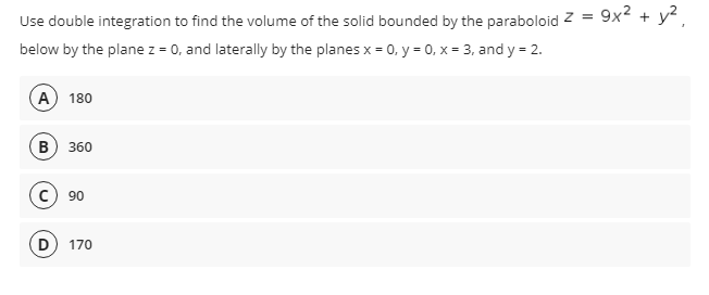 Use double integration to find the volume of the solid bounded by the paraboloid z =
9x2 + у?,
below by the plane z = 0, and laterally by the planes x = 0, y = 0, x = 3, and y = 2.
A 180
в) 360
90
D) 170
