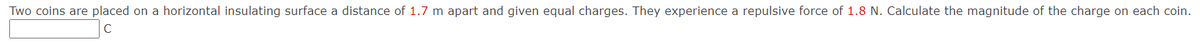 Two coins are placed on a horizontal insulating surface a distance of 1.7 m apart and given equal charges. They experience a repulsive force of 1.8 N. Calculate the magnitude of the charge on each coin.
C
