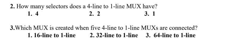 2. How many selectors does a 4-line to 1-line MUX have?
2. 2
1. 4
3. 1
3.Which MUX is created when five 4-line to 1-line MUXS are connected?
1. 16-line to 1-line
2. 32-line to 1-line
3. 64-line to 1-line
