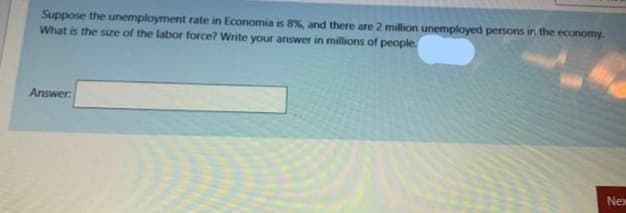 Suppose the unemployment rate in Economia is 8%, and there are 2 million unemployed persons in the economy.
What is the size of the labor force? Write your answer in millions of people.
Answer:
Nex
