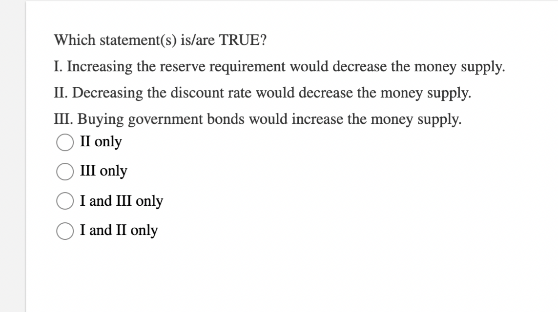 Which statement(s) is/are TRUE?
I. Increasing the reserve requirement would decrease the money supply.
II. Decreasing the discount rate would decrease the money supply.
III. Buying government bonds would increase the money supply.
II only
III only
I and III only
I and II only
