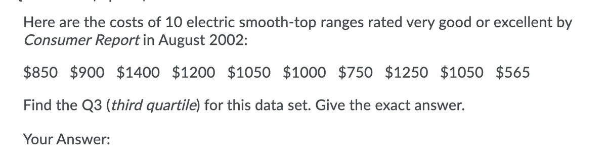 Here are the costs of 10 electric smooth-top ranges rated very good or excellent by
Consumer Report in August 2002:
$850 $900 $1400 $1200 $1050 $1000 $750 $1250 $1050 $565
Find the Q3 (third quartile) for this data set. Give the exact answer.
Your Answer:
