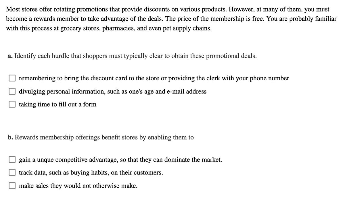 Most stores offer rotating promotions that provide discounts on various products. However, at many of them, you must
become a rewards member to take advantage of the deals. The price of the membership is free. You are probably familiar
with this process at grocery stores, pharmacies, and even pet supply chains.
a. Identify each hurdle that shoppers must typically clear to obtain these promotional deals.
remembering to bring the discount card to the store or providing the clerk with your phone number
divulging personal information, such as one's age and e-mail address
taking time to fill out a form
b. Rewards membership offerings benefit stores by enabling them to
gain a unque competitive advantage, so that they can dominate the market.
track data, such as buying habits, on their customers.
make sales they would not otherwise make.
