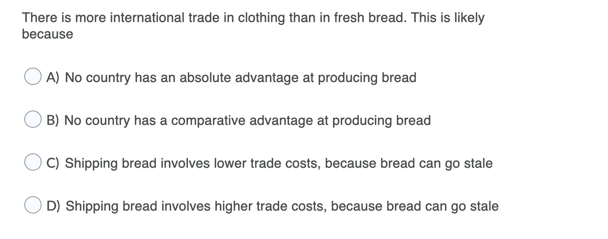 There is more international trade in clothing than in fresh bread. This is likely
because
A) No country has an absolute advantage at producing bread
B) No country has a comparative advantage at producing bread
C) Shipping bread involves lower trade costs, because bread can go stale
D) Shipping bread involves higher trade costs, because bread can go stale
