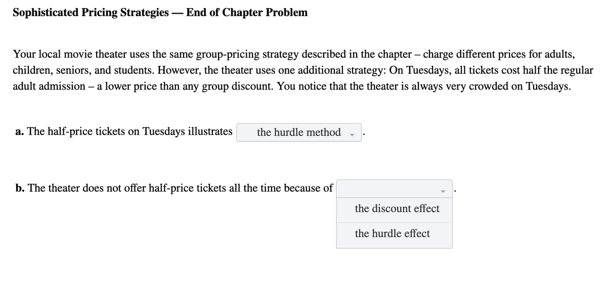 Sophisticated Pricing Strategies – End of Chapter Problem
Your local movie theater uses the same group-pricing strategy described in the chapter – charge different prices for adults,
children, seniors, and students. However, the theater uses one additional strategy: On Tuesdays, all tickets cost half the regular
adult admission – a lower price than any group discount. You notice that the theater is always very crowded on Tuesdays.
-
a. The half-price tickets on Tuesdays illustrates
the hurdle method
b. The theater does not offer half-price tickets all the time because of
the discount effect
the hurdle effect
