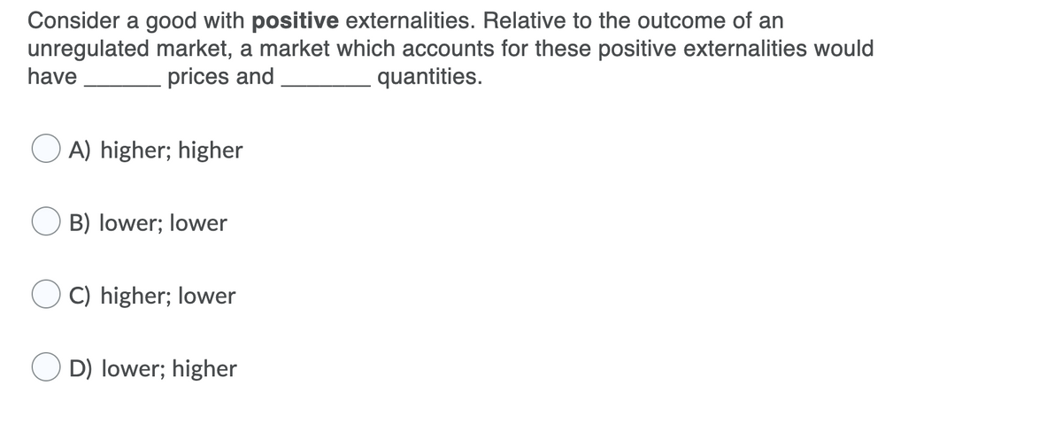 Consider a good with positive externalities. Relative to the outcome of an
unregulated market, a market which accounts for these positive externalities would
have
prices and
quantities.
A) higher; higher
B) lower; lower
C) higher; lower
D) lower; higher
