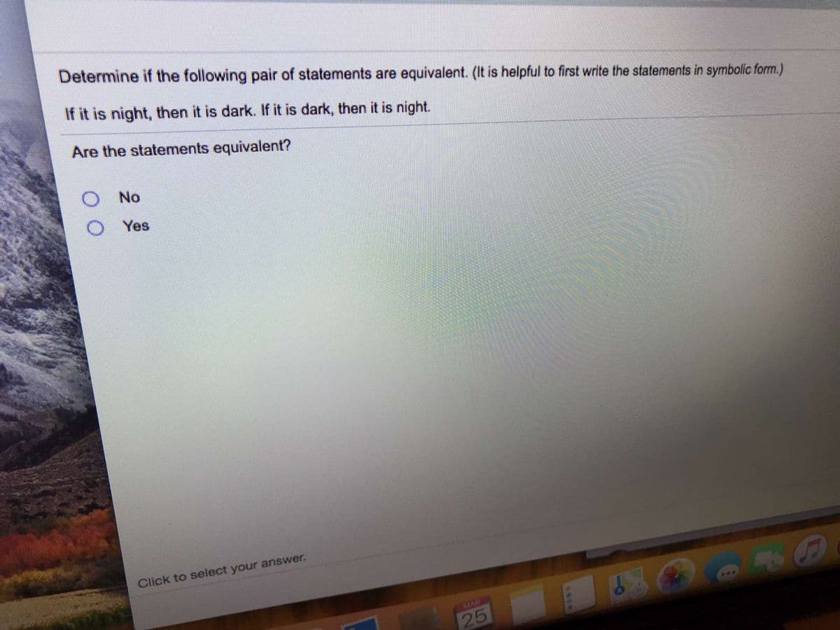 Determine if the following pair of statements are equivalent. (It is helpful to first write the statements in symbolic form.)
If it is night, then it is dark. If it is dark, then it is night.
Are the statements equivalent?
No
Yes
Click to select your answer.
MAR
25
