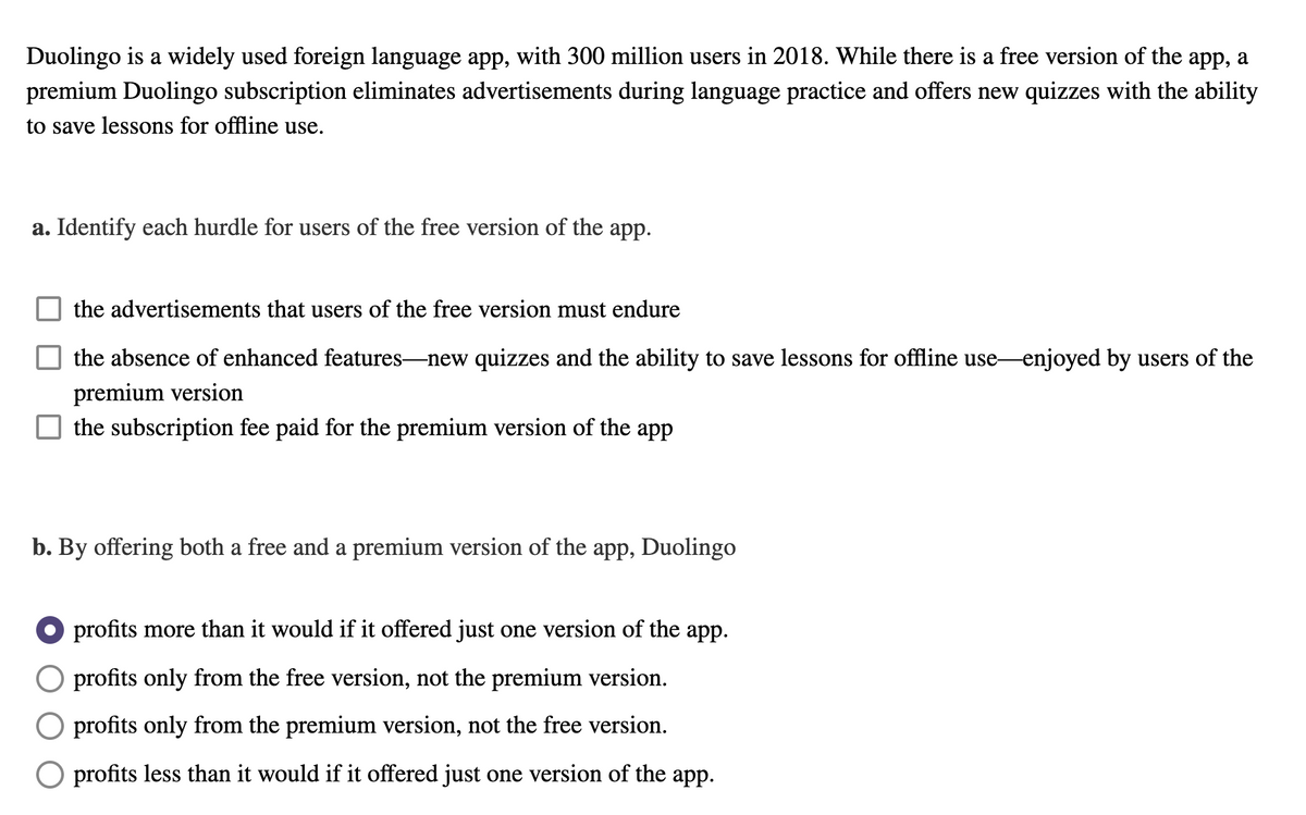 Duolingo is a widely used foreign language app, with 300 million users in 2018. While there is a free version of the app, a
premium Duolingo subscription eliminates advertisements during language practice and offers new quizzes with the ability
to save lessons for offline use.
a. Identify each hurdle for users of the free version of the app.
the advertisements that users of the free version must endure
the absence of enhanced features-new quizzes and the ability to save lessons for offline use-enjoyed by users of the
premium version
the subscription fee paid for the premium version of the app
b. By offering both a free and a premium version of the app, Duolingo
profits more than it would if it offered just one version of the app.
O profits only from the free version, not the premium version.
O profits only from the premium version, not the free version.
O profits less than it would if it offered just one version of the app.
