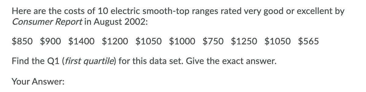 Here are the costs of 10 electric smooth-top ranges rated very good or excellent by
Consumer Report in August 2002:
$850 $900 $1400 $1200 $1050 $1000 $750 $1250 $1050 $565
Find the Q1 (first quartile) for this data set. Give the exact answer.
Your Answer:
