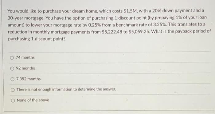 You would like to purchase your dream home, which costs $1.5M, with a 20% down payment and a
30-year mortgage. You have the option of purchasing 1 discount point (by prepaying 1% of your loan
amount) to lower your mortgage rate by 0.25% from a benchmark rate of 3.25%. This translates to a
reduction in monthly mortgage payments from $5,222.48 to $5,059.25. What is the payback period of
purchasing 1 discount point?
74 months
92 months
7,352 months
There is not enough information to determine the answer.
None of the above
