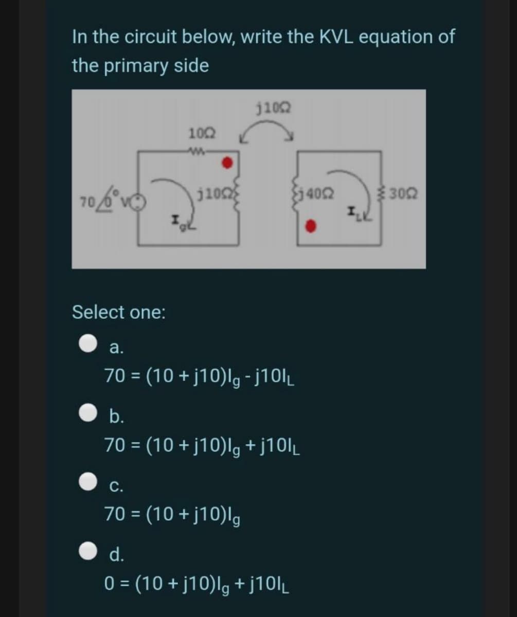 In the circuit below, write the KVL equation of
the primary side
j102
102
j10
402
302
Select one:
a.
70 = (10 + j10)Ig - ¡101L
b.
70 = (10 + j10)lg + j10l_
С.
70 = (10 + j10)lg
d.
0 = (10 + j10)lg + j10l_
